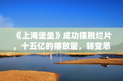 《上海堡垒》成功摆脱烂片，十五亿的播放量，转变思路才是王道(上海堡垒讲的是什么故事)