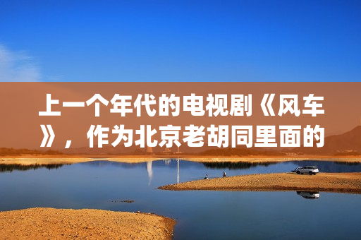 上一个年代的电视剧《风车》，作为北京老胡同里面的一些故事(上一个年代的电影有哪些)