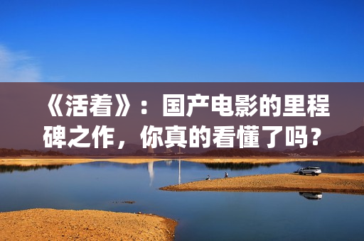 《活着》：国产电影的里程碑之作，你真的看懂了吗？(《活着》的电影)