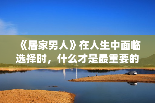 《居家男人》在人生中面临选择时，什么才是最重要的？(居家男人电影讲的是)