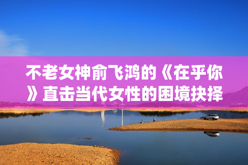 不老女神俞飞鸿的《在乎你》直击当代女性的困境抉择(不老女神俞飞鸿照片)