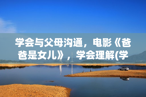 学会与父母沟通，电影《爸爸是女儿》，学会理解(学会与父母沟通600字作文)