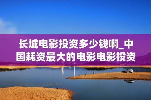 长城电影投资多少钱啊_中国耗资最大的电影电影投资平台(长城电影总投资)