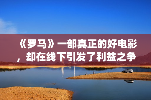 《罗马》一部真正的好电影，却在线下引发了利益之争，挺令人唏嘘(电影:罗马)