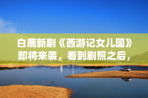 白鹿新剧《西游记女儿国》即将来袭，看到剧照之后，网友：赶紧播(白鹿演的西游记女儿国电视剧)