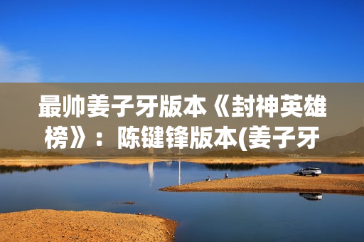 最帅姜子牙版本《封神英雄榜》：陈键锋版本(姜子牙帅哥)