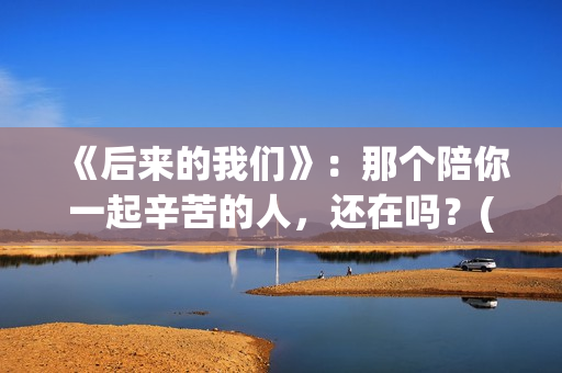 《后来的我们》：那个陪你一起辛苦的人，还在吗？(后来的我们歌曲)