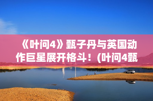 《叶问4》甄子丹与英国动作巨星展开格斗！(叶问4甄子丹)