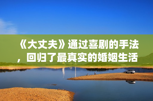 《大丈夫》通过喜剧的手法，回归了最真实的婚姻生活(大丈夫的主人公是谁)