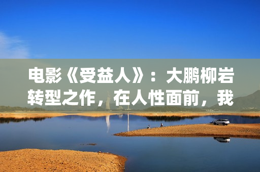 电影《受益人》：大鹏柳岩转型之作，在人性面前，我们如何选择？(电影受益人剧情)