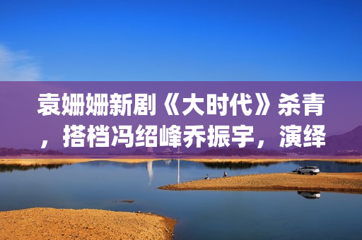 袁姗姗新剧《大时代》杀青，搭档冯绍峰乔振宇，演绎艰苦创业(袁姗姗演戏)