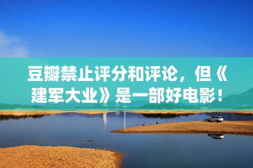 豆瓣禁止评分和评论，但《建军大业》是一部好电影！(豆瓣禁止内容)