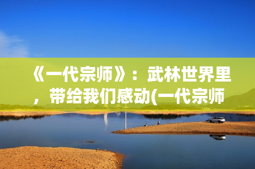 《一代宗师》：武林世界里，带给我们感动(一代宗师见天地 见众生 见自己)
