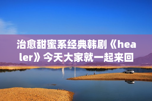 治愈甜蜜系经典韩剧《healer》今天大家就一起来回顾下这部剧吧。(甜蜜治愈的句子)