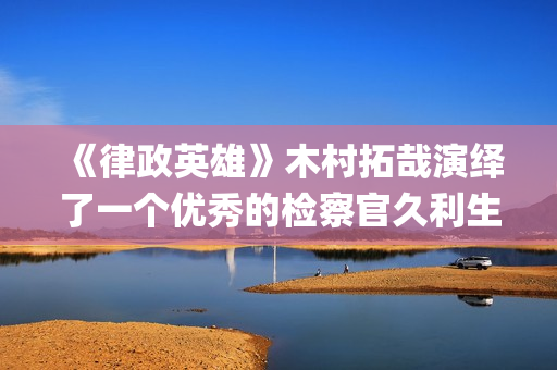 《律政英雄》木村拓哉演绎了一个优秀的检察官久利生公平(律政英雄一共有几部)
