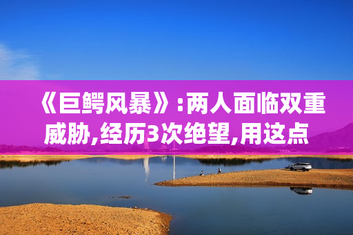 《巨鳄风暴》:两人面临双重威胁,经历3次绝望,用这点逃出生天(《巨鳄风暴》免费阅读)