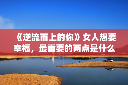 《逆流而上的你》女人想要幸福，最重要的两点是什么？(逆流而上的你大结局)