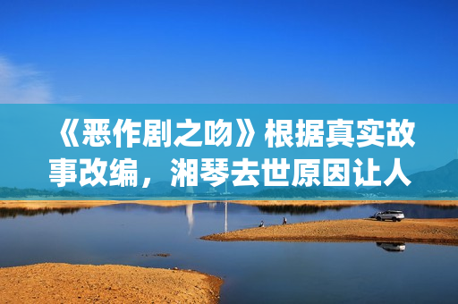 《恶作剧之吻》根据真实故事改编，湘琴去世原因让人悲伤(恶作剧之吻台版)