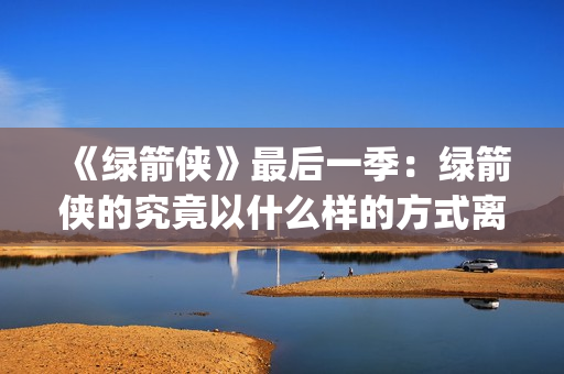 《绿箭侠》最后一季：绿箭侠的究竟以什么样的方式离去？(绿箭侠结局什么意思)