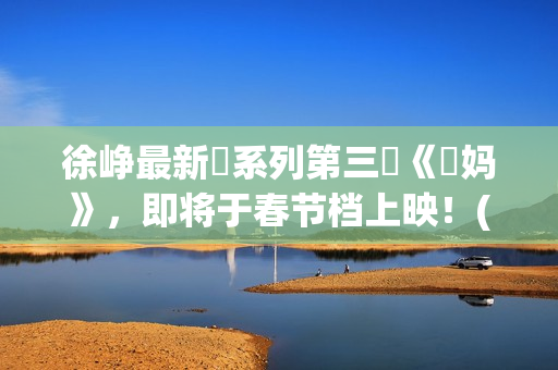 徐峥最新囧系列第三囧《囧妈》，即将于春节档上映！(徐峥最新囧系列电影名字)