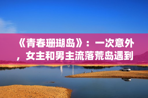 《青春珊瑚岛》：一次意外，女主和男主流落荒岛遇到奇遇的故事(青春珊瑚岛电影免费观看完整版)
