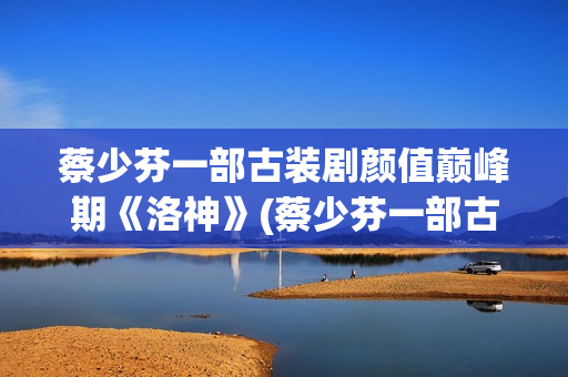 蔡少芬一部古装剧颜值巅峰期《洛神》(蔡少芬一部古装剧叫什么)