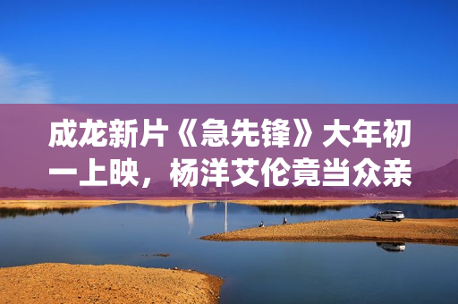 成龙新片《急先锋》大年初一上映，杨洋艾伦竟当众亲吻？(成龙急先锋国语版在线播放)
