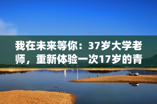 我在未来等你：37岁大学老师，重新体验一次17岁的青春的酸甜苦辣(我在未来等你分集剧情)