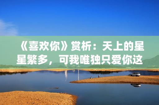 《喜欢你》赏析：天上的星星繁多，可我唯独只爱你这一颗(喜欢你内容简介)