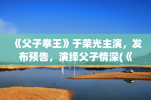 《父子拳王》于荣光主演，发布预告，演绎父子情深(《父子拳王》于荣光电影)