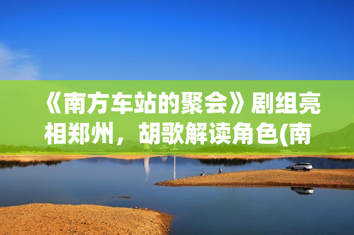 《南方车站的聚会》剧组亮相郑州，胡歌解读角色(南方车站的聚会讲了什么)