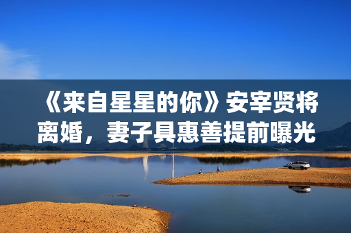 《来自星星的你》安宰贤将离婚，妻子具惠善提前曝光离婚原因(来自星星的你 电视剧)