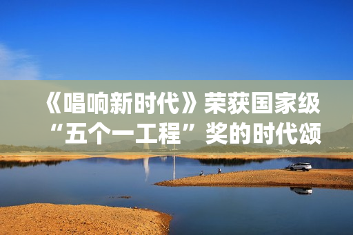 《唱响新时代》荣获国家级“五个一工程”奖的时代颂歌时代旋律(唱响新时代江西玉山)