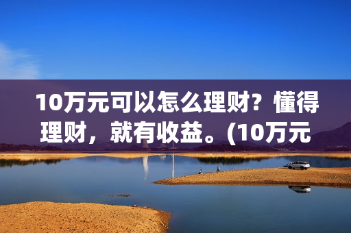 10万元可以怎么理财？懂得理财，就有收益。(10万元怎么写小数点)