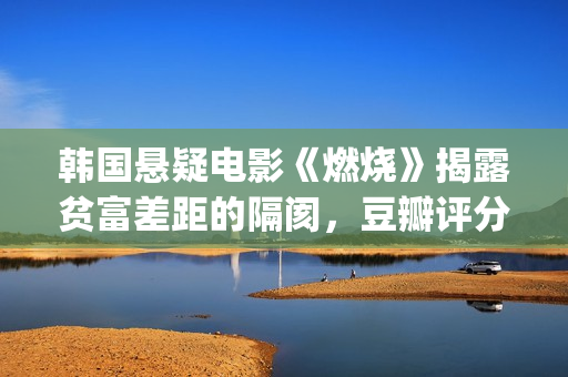 韩国悬疑电影《燃烧》揭露贫富差距的隔阂，豆瓣评分7.9值得一看(韩国悬疑电影排行榜)