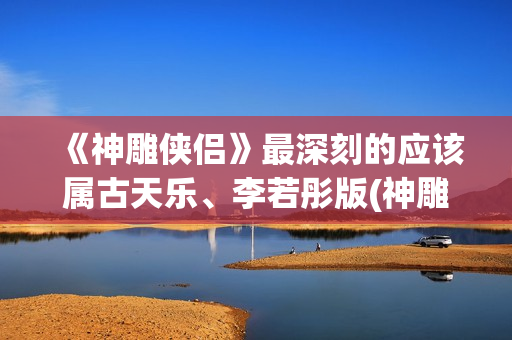 《神雕侠侣》最深刻的应该属古天乐、李若彤版(神雕侠侣最早的版本 1976)