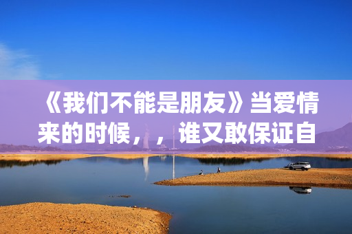 《我们不能是朋友》当爱情来的时候，，谁又敢保证自己永远只爱一个人呢(我们不能是朋友小说免费阅读)