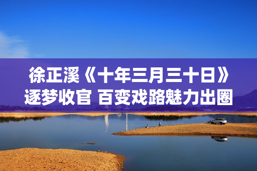 徐正溪《十年三月三十日》逐梦收官 百变戏路魅力出圈(徐正曦十年三月三十日图片)