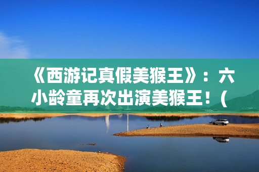 《西游记真假美猴王》：六小龄童再次出演美猴王！(西游记真假美猴王第几集)
