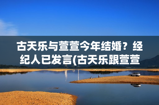 古天乐与萱萱今年结婚？经纪人已发言(古天乐跟萱萱是谁)