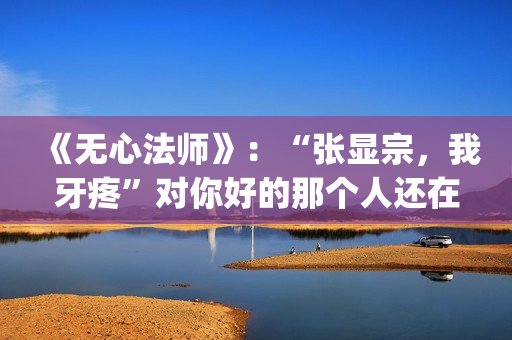 《无心法师》：“张显宗，我牙疼”对你好的那个人还在吗？(无心法师演员表)