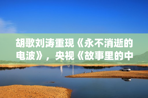 胡歌刘涛重现《永不消逝的电波》，央视《故事里的中国》开门红(胡歌说刘涛)