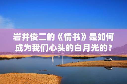 岩井俊二的《情书》是如何成为我们心头的白月光的？(岩井俊二的《情书》讲了什么)