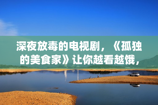 深夜放毒的电视剧，《孤独的美食家》让你越看越饿，但停不下来(深夜放毒语录)