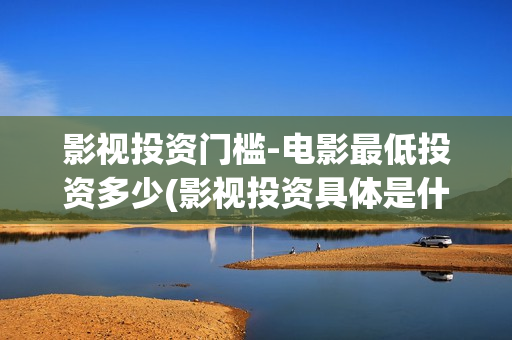 影视投资门槛-电影最低投资多少(影视投资具体是什么)