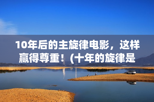 10年后的主旋律电影，这样赢得尊重！(十年的旋律是怎么样的)