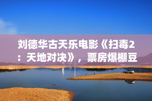 刘德华古天乐电影《扫毒2：天地对决》，票房爆棚豆瓣评分不高(刘德华古天乐电影扫毒2免费观看)