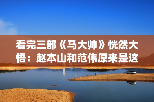 看完三部《马大帅》恍然大悟：赵本山和范伟原来是这样分道扬镳的(马大鋆原型)