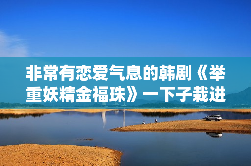 非常有恋爱气息的韩剧《举重妖精金福珠》一下子栽进甜蜜的陷阱里(非常有恋爱气息的女生)