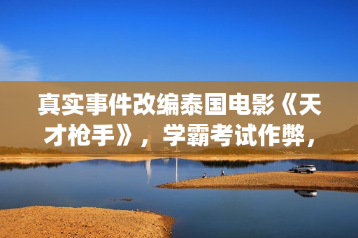 真实事件改编泰国电影《天才枪手》，学霸考试作弊，全程惊心动魄(真实事件改编泰国电影)